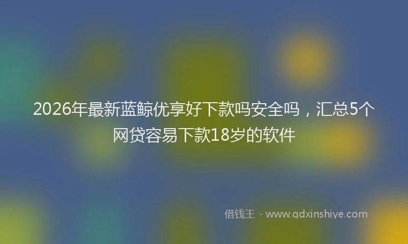 2026年最新蓝鲸优享好下款吗安全吗，汇总5个网贷容易下款18岁的软件