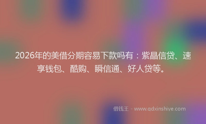 2026年的美借分期容易下款吗有：紫晶信贷、速享钱包、酷购、瞬信通、好人贷等。