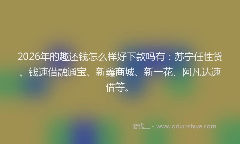 2026年的趣还钱怎么样好下款吗有：苏宁任性贷、钱速借融通宝、新鑫商城、新一花、阿凡达速借等。