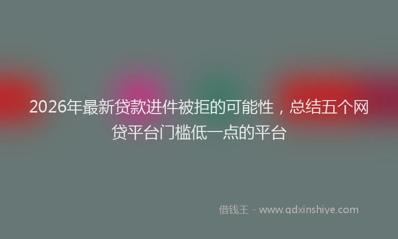 2026年最新贷款进件被拒的可能性，总结五个网贷平台门槛低一点的平台