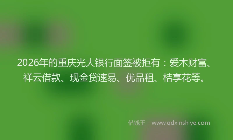 2026年的重庆光大银行面签被拒有：爱木财富、祥云借款、现金贷速易、优品租、桔享花等。