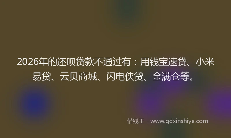 2026年的还呗贷款不通过有：用钱宝速贷、小米易贷、云贝商城、闪电侠贷、金满仓等。