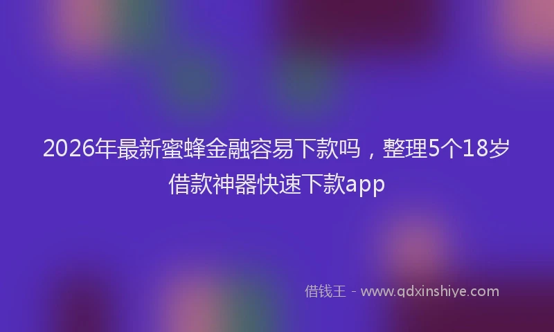 2026年最新蜜蜂金融容易下款吗，整理5个18岁借款神器快速下款app