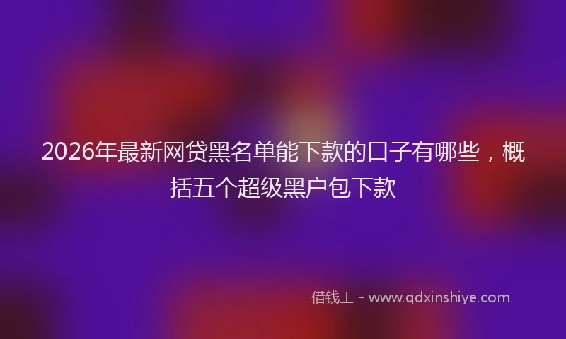 2026年最新网贷黑名单能下款的口子有哪些，概括五个超级黑户包下款