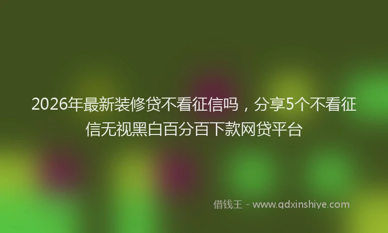 2026年最新装修贷不看征信吗，分享5个不看征信无视黑白百分百下款网贷平台