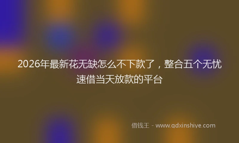 2026年最新花无缺怎么不下款了，整合五个无忧速借当天放款的平台