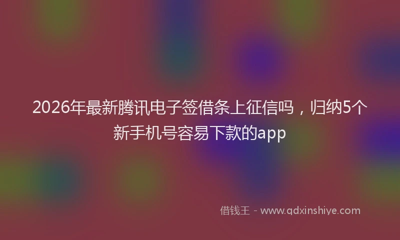 2026年最新腾讯电子签借条上征信吗，归纳5个新手机号容易下款的app