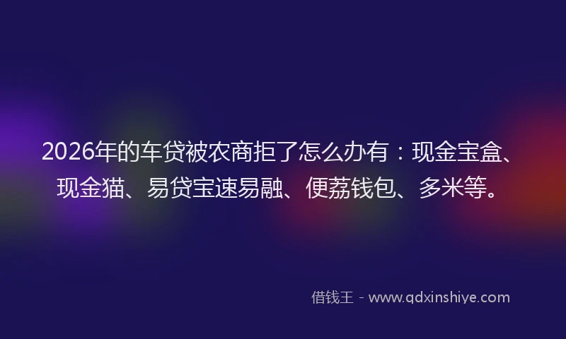 2026年的车贷被农商拒了怎么办有：现金宝盒、现金猫、易贷宝速易融、便荔钱包、多米等。