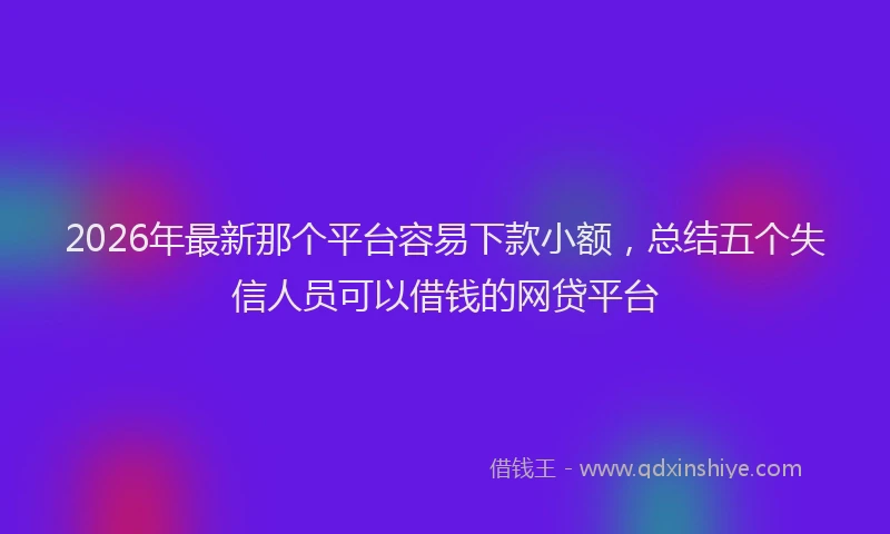 2026年最新那个平台容易下款小额，总结五个失信人员可以借钱的网贷平台