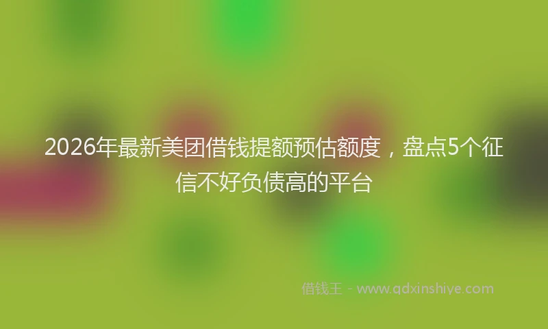 2026年最新美团借钱提额预估额度，盘点5个征信不好负债高的平台