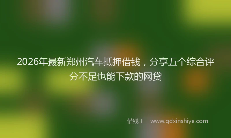 2026年最新郑州汽车抵押借钱，分享五个综合评分不足也能下款的网贷