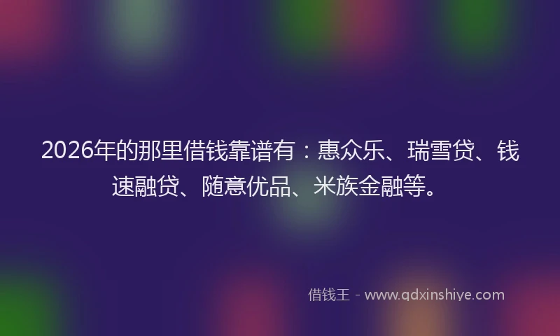 2026年的那里借钱靠谱有：惠众乐、瑞雪贷、钱速融贷、随意优品、米族金融等。