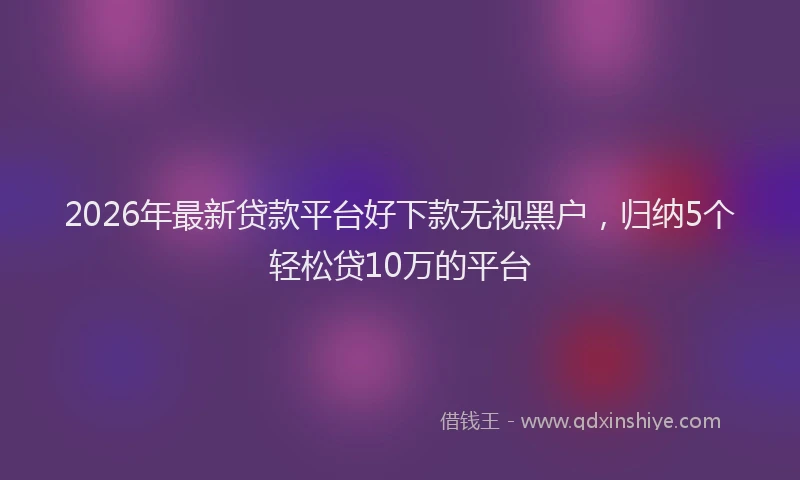 2026年最新贷款平台好下款无视黑户，归纳5个轻松贷10万的平台