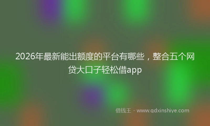 2026年最新能出额度的平台有哪些，整合五个网贷大口子轻松借app
