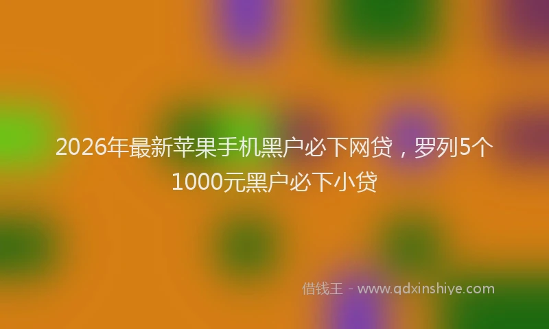 2026年最新苹果手机黑户必下网贷，罗列5个1000元黑户必下小贷