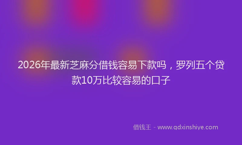 2026年最新芝麻分借钱容易下款吗，罗列五个贷款10万比较容易的口子