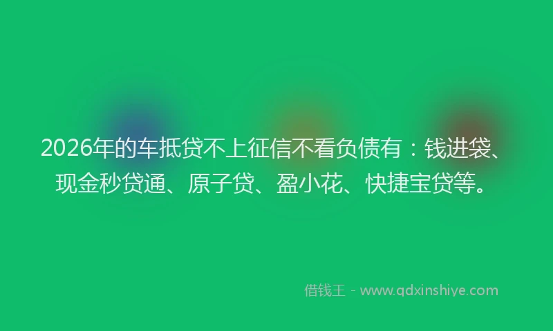 2026年的车抵贷不上征信不看负债有：钱进袋、现金秒贷通、原子贷、盈小花、快捷宝贷等。