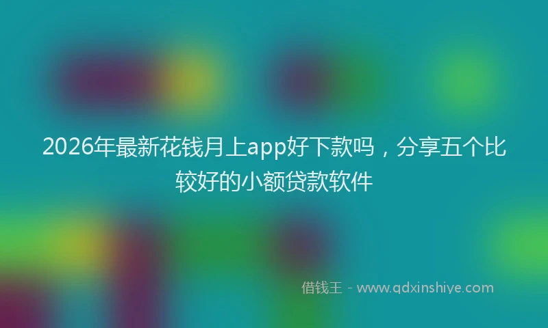 2026年最新花钱月上app好下款吗，分享五个比较好的小额贷款软件