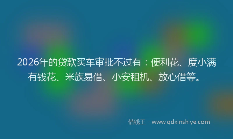 2026年的贷款买车审批不过有：便利花、度小满有钱花、米族易借、小安租机、放心借等。