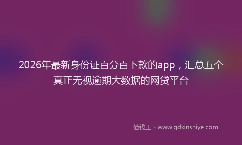 2026年最新身份证百分百下款的app，汇总五个真正无视逾期大数据的网贷平台