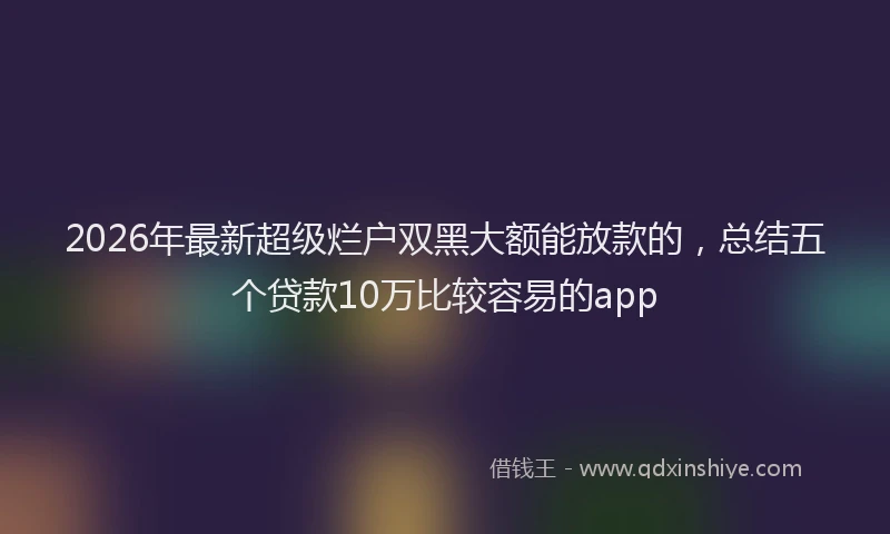 2026年最新超级烂户双黑大额能放款的，总结五个贷款10万比较容易的app