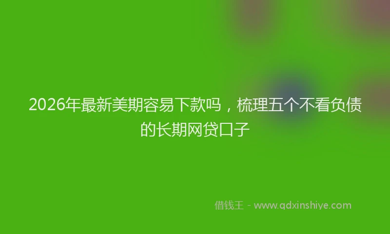 2026年最新美期容易下款吗，梳理五个不看负债的长期网贷口子