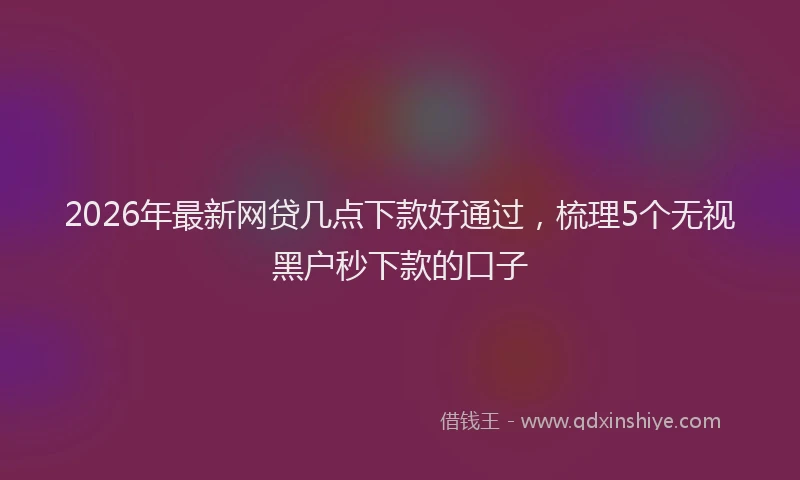 2026年最新网贷几点下款好通过，梳理5个无视黑户秒下款的口子