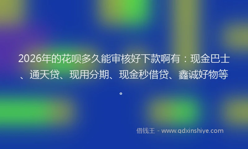 2026年的花呗多久能审核好下款啊有：现金巴士、通天贷、现用分期、现金秒借贷、鑫诚好物等。