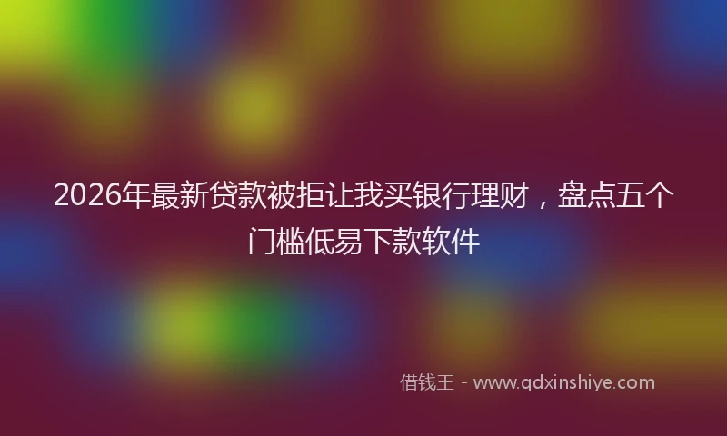 2026年最新贷款被拒让我买银行理财，盘点五个门槛低易下款软件
