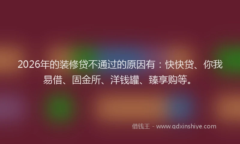2026年的装修贷不通过的原因有：快快贷、你我易借、固金所、洋钱罐、臻享购等。