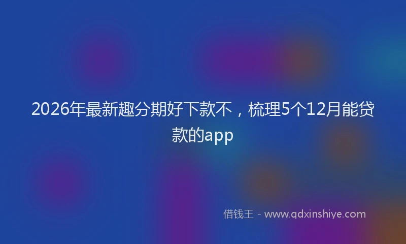 2026年最新趣分期好下款不，梳理5个12月能贷款的app