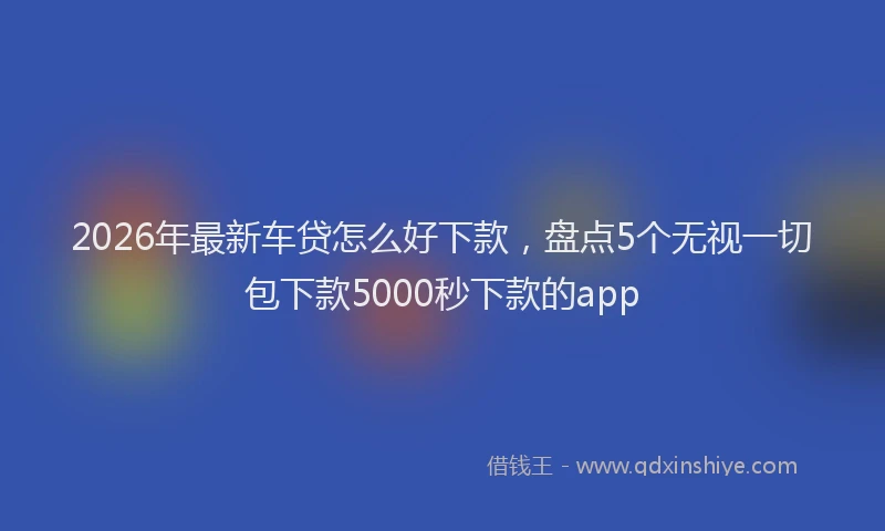 2026年最新车贷怎么好下款，盘点5个无视一切包下款5000秒下款的app