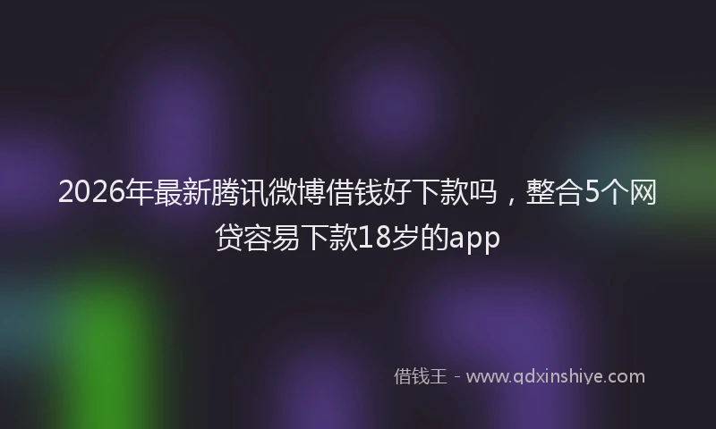 2026年最新腾讯微博借钱好下款吗，整合5个网贷容易下款18岁的app