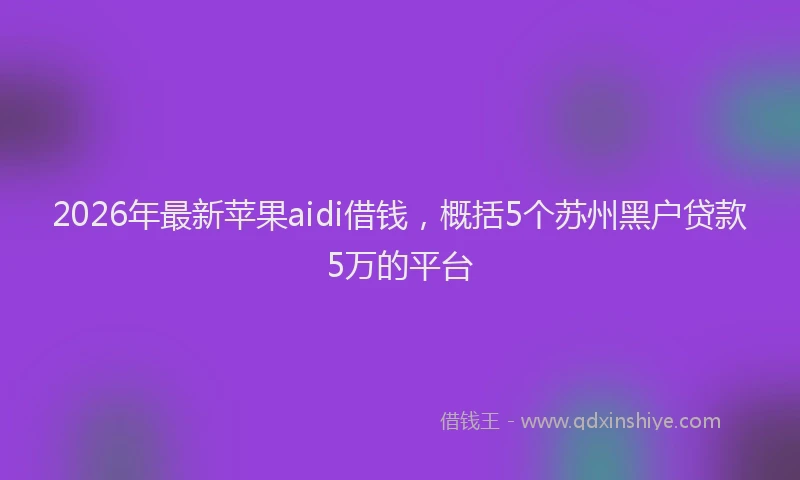 2026年最新苹果aidi借钱，概括5个苏州黑户贷款5万的平台