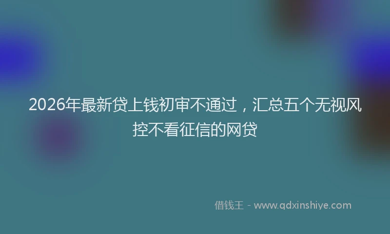 2026年最新贷上钱初审不通过，汇总五个无视风控不看征信的网贷