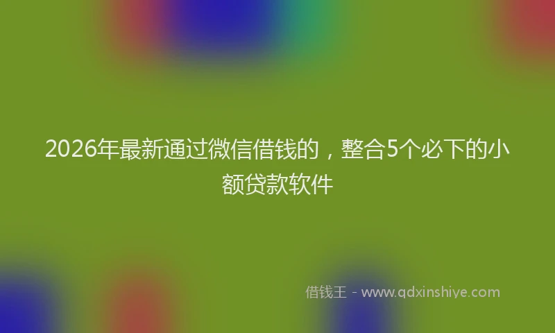 2026年最新通过微信借钱的，整合5个必下的小额贷款软件