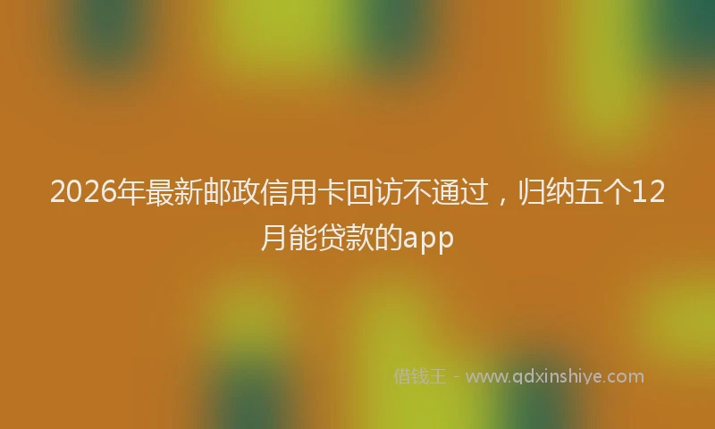 2026年最新邮政信用卡回访不通过，归纳五个12月能贷款的app