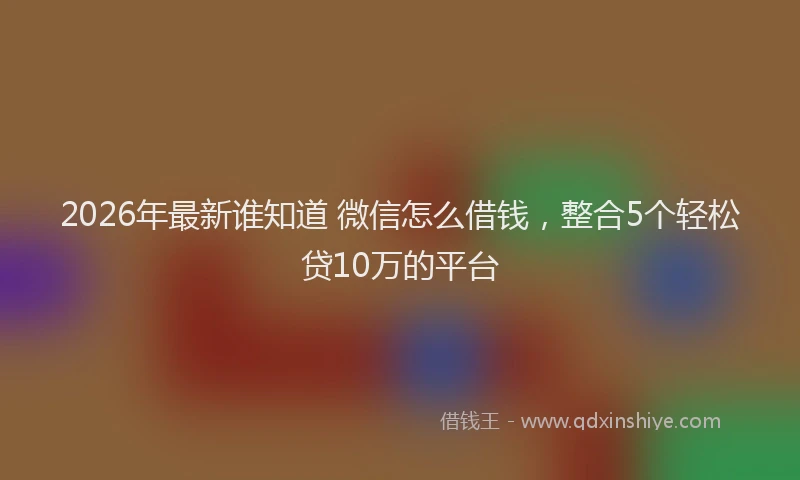 2026年最新谁知道 微信怎么借钱，整合5个轻松贷10万的平台