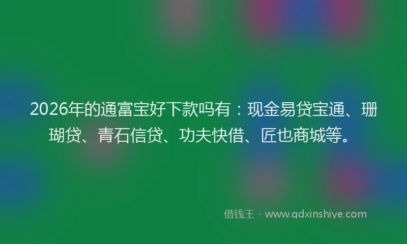 2026年的通富宝好下款吗有：现金易贷宝通、珊瑚贷、青石信贷、功夫快借、匠也商城等。