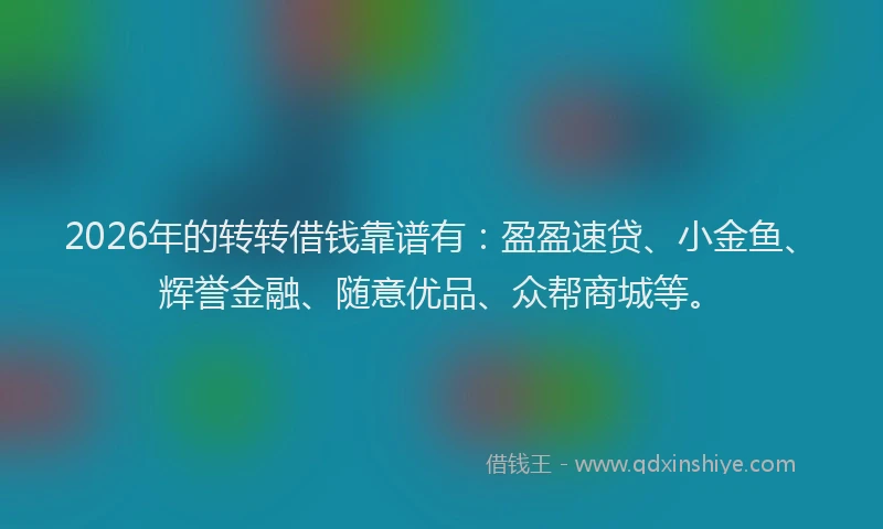 2026年的转转借钱靠谱有：盈盈速贷、小金鱼、辉誉金融、随意优品、众帮商城等。