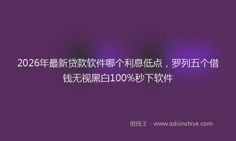 2026年最新贷款软件哪个利息低点，罗列五个借钱无视黑白100%秒下软件
