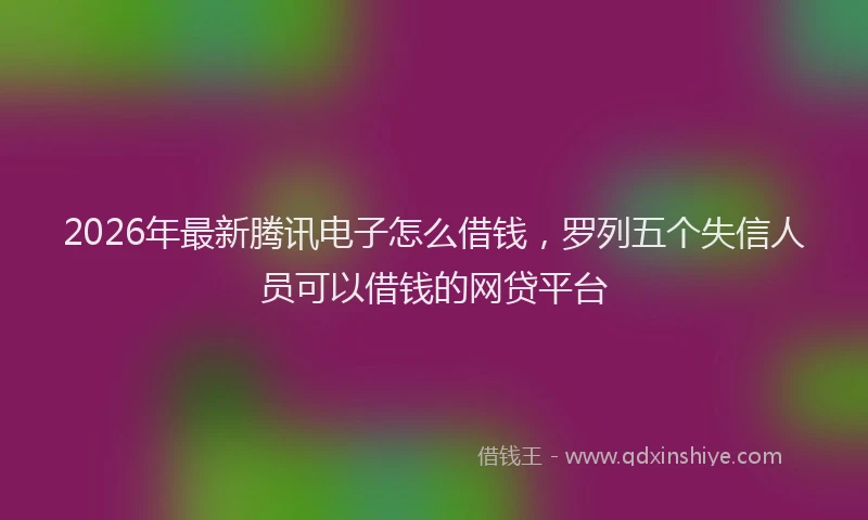 2026年最新腾讯电子怎么借钱，罗列五个失信人员可以借钱的网贷平台