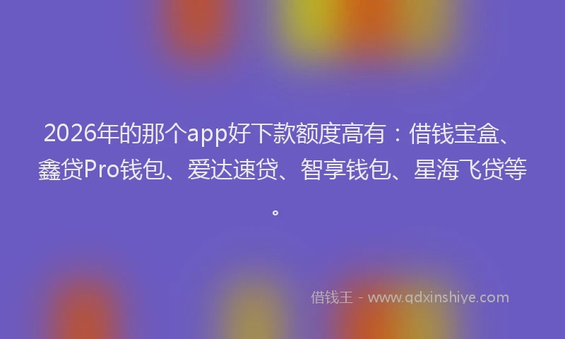 2026年的那个app好下款额度高有：借钱宝盒、鑫贷Pro钱包、爱达速贷、智享钱包、星海飞贷等。
