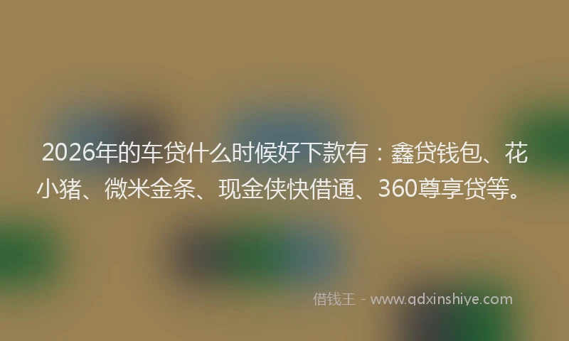 2026年的车贷什么时候好下款有：鑫贷钱包、花小猪、微米金条、现金侠快借通、360尊享贷等。