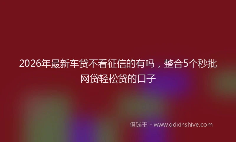 2026年最新车贷不看征信的有吗，整合5个秒批网贷轻松贷的口子