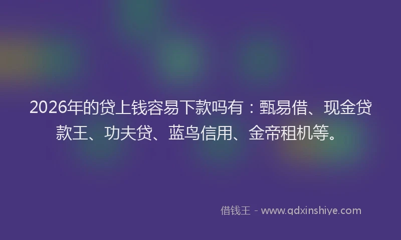 2026年的贷上钱容易下款吗有：甄易借、现金贷款王、功夫贷、蓝鸟信用、金帝租机等。