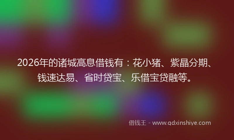 2026年的诸城高息借钱有：花小猪、紫晶分期、钱速达易、省时贷宝、乐借宝贷融等。