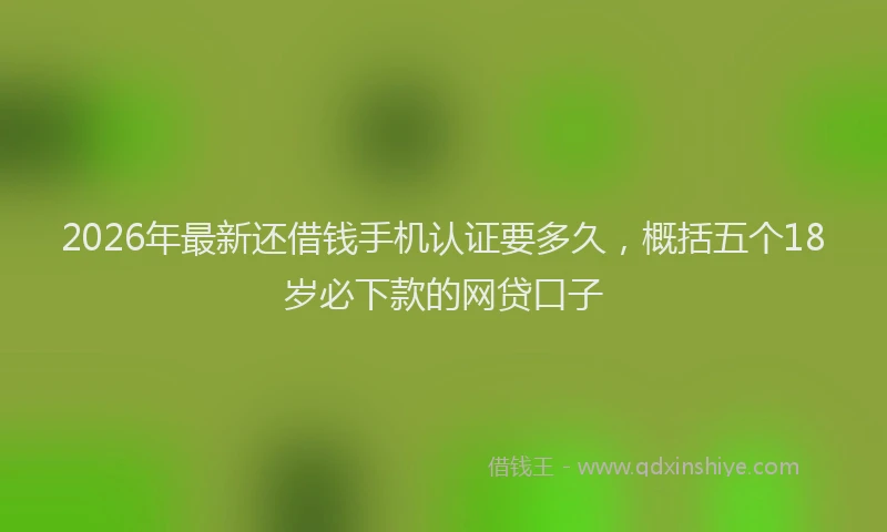 2026年最新还借钱手机认证要多久，概括五个18岁必下款的网贷口子