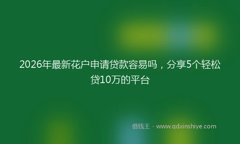 2026年最新花户申请贷款容易吗，分享5个轻松贷10万的平台