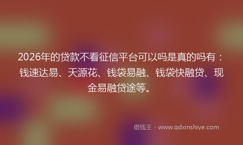 2026年的贷款不看征信平台可以吗是真的吗有：钱速达易、天源花、钱袋易融、钱袋快融贷、现金易融贷途等。